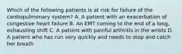 Which of the following patients is at risk for failure of the cardiopulmonary​ system? A. A patient with an exacerbation of congestive heart failure B. An EMT coming to the end of a​ long, exhausting shift C. A patient with painful arthritis in the wrists D. A patient who has run very quickly and needs to stop and catch her breath