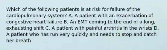 Which of the following patients is at risk for failure of the cardiopulmonary​ system? A. A patient with an exacerbation of congestive heart failure B. An EMT coming to the end of a​ long, exhausting shift C. A patient with painful arthritis in the wrists D. A patient who has run very quickly and needs to stop and catch her breath