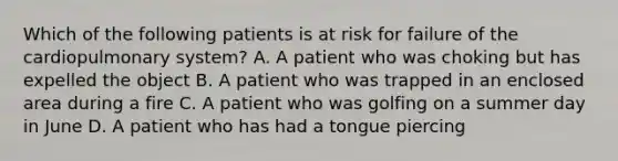 Which of the following patients is at risk for failure of the cardiopulmonary​ system? A. A patient who was choking but has expelled the object B. A patient who was trapped in an enclosed area during a fire C. A patient who was golfing on a summer day in June D. A patient who has had a tongue piercing