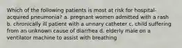 Which of the following patients is most at risk for hospital-acquired pneumonia? a. pregnant women admitted with a rash b. chronically ill patient with a urinary catheter c. child suffering from an unknown cause of diarrhea d. elderly male on a ventilator machine to assist with breathing