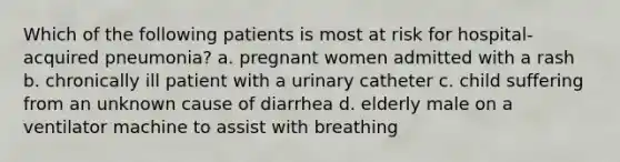 Which of the following patients is most at risk for hospital-acquired pneumonia? a. pregnant women admitted with a rash b. chronically ill patient with a urinary catheter c. child suffering from an unknown cause of diarrhea d. elderly male on a ventilator machine to assist with breathing