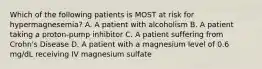 Which of the following patients is MOST at risk for hypermagnesemia? A. A patient with alcoholism B. A patient taking a proton-pump inhibitor C. A patient suffering from Crohn's Disease D. A patient with a magnesium level of 0.6 mg/dL receiving IV magnesium sulfate