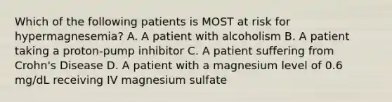 Which of the following patients is MOST at risk for hypermagnesemia? A. A patient with alcoholism B. A patient taking a proton-pump inhibitor C. A patient suffering from Crohn's Disease D. A patient with a magnesium level of 0.6 mg/dL receiving IV magnesium sulfate