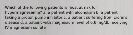 Which of the following patients is most at risk for hypermagnesemia? a. a patient with alcoholism b. a patient taking a proton-pump inhibitor c. a patient suffering from crohn's disease d. a patient with magnesium level of 0.6 mg/dL receiving IV magnesium sulfate