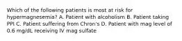 Which of the following patients is most at risk for hypermagnesemia? A. Patient with alcoholism B. Patient taking PPI C. Patient suffering from Chron's D. Patient with mag level of 0.6 mg/dL receiving IV mag sulfate