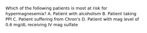 Which of the following patients is most at risk for hypermagnesemia? A. Patient with alcoholism B. Patient taking PPI C. Patient suffering from Chron's D. Patient with mag level of 0.6 mg/dL receiving IV mag sulfate