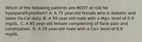 Which of the following patients are MOST at risk for hypoparathyroidism? A. A 75 year-old female who is diabetic and takes Os-Cal daily. B. A 59 year-old male with a Mg+ level of 0.9 mg/dL. C. A 85 year-old female complaining of flank pain and constipation. D. A 19 year-old male with a Ca+ level of 8.9 mg/dL.