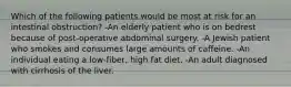 Which of the following patients would be most at risk for an intestinal obstruction? -An elderly patient who is on bedrest because of post-operative abdominal surgery. -A Jewish patient who smokes and consumes large amounts of caffeine. -An individual eating a low-fiber, high fat diet. -An adult diagnosed with cirrhosis of the liver.