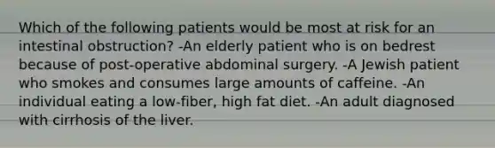 Which of the following patients would be most at risk for an intestinal obstruction? -An elderly patient who is on bedrest because of post-operative abdominal surgery. -A Jewish patient who smokes and consumes large amounts of caffeine. -An individual eating a low-fiber, high fat diet. -An adult diagnosed with cirrhosis of the liver.