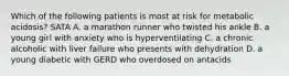 Which of the following patients is most at risk for metabolic acidosis? SATA A. a marathon runner who twisted his ankle B. a young girl with anxiety who is hyperventilating C. a chronic alcoholic with liver failure who presents with dehydration D. a young diabetic with GERD who overdosed on antacids