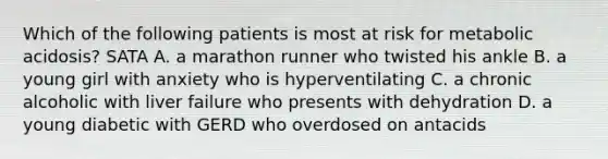 Which of the following patients is most at risk for metabolic acidosis? SATA A. a marathon runner who twisted his ankle B. a young girl with anxiety who is hyperventilating C. a chronic alcoholic with liver failure who presents with dehydration D. a young diabetic with GERD who overdosed on antacids