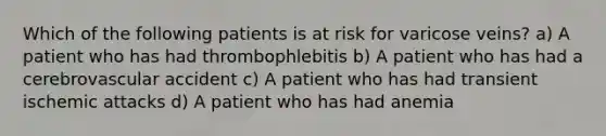 Which of the following patients is at risk for varicose veins? a) A patient who has had thrombophlebitis b) A patient who has had a cerebrovascular accident c) A patient who has had transient ischemic attacks d) A patient who has had anemia