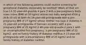 In which of the following patients could routine screening for gestational diabetes reasonably be omitted? (Mark all that are true.) A 32-year-old gravida 4 para 3 with a pre-pregnancy body mass index (BMI) of 30 kg/m2 whose last baby weighed 4500 g (9 lb 15 oz) at birth An 18-year-old primigravida with a pre-pregnancy BMI of 27 kg/m2 whose mother has type 2 diabetes A 21-year-old primigravida of Samoan ancestry with a pre-pregnancy BMI of 25 kg/m2 A 40-year-old gravida 2 para 1 with an uncomplicated first pregnancy, a pre-pregnancy BMI of 22 kg/m2, and no family history of diabetes mellitus A 23-year-old primigravida with a pre-pregnancy BMI of 25 kg/m2 and no family history of diabetes mellitus