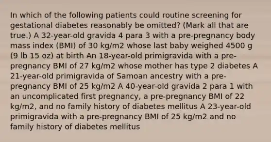 In which of the following patients could routine screening for gestational diabetes reasonably be omitted? (Mark all that are true.) A 32-year-old gravida 4 para 3 with a pre-pregnancy body mass index (BMI) of 30 kg/m2 whose last baby weighed 4500 g (9 lb 15 oz) at birth An 18-year-old primigravida with a pre-pregnancy BMI of 27 kg/m2 whose mother has type 2 diabetes A 21-year-old primigravida of Samoan ancestry with a pre-pregnancy BMI of 25 kg/m2 A 40-year-old gravida 2 para 1 with an uncomplicated first pregnancy, a pre-pregnancy BMI of 22 kg/m2, and no family history of diabetes mellitus A 23-year-old primigravida with a pre-pregnancy BMI of 25 kg/m2 and no family history of diabetes mellitus