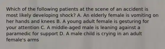 Which of the following patients at the scene of an accident is most likely developing​ shock? A. An elderly female is vomiting on her hands and knees B. A young adult female is gesturing for your attention C. A​ middle-aged male is leaning against a paramedic for support D. A male child is crying in an adult​ female's arms