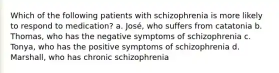 Which of the following patients with schizophrenia is more likely to respond to medication? a. José, who suffers from catatonia b. Thomas, who has the negative symptoms of schizophrenia c. Tonya, who has the positive symptoms of schizophrenia d. Marshall, who has chronic schizophrenia