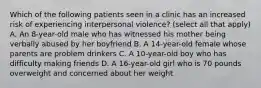 Which of the following patients seen in a clinic has an increased risk of experiencing interpersonal violence? (select all that apply) A. An 8-year-old male who has witnessed his mother being verbally abused by her boyfriend B. A 14-year-old female whose parents are problem drinkers C. A 10-year-old boy who has difficulty making friends D. A 16-year-old girl who is 70 pounds overweight and concerned about her weight