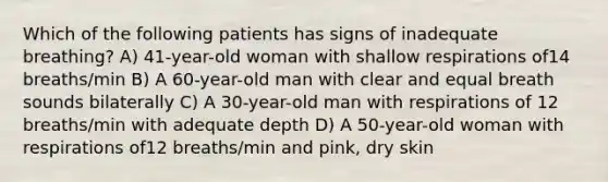 Which of the following patients has signs of inadequate breathing? A) 41-year-old woman with shallow respirations of14 breaths/min B) A 60-year-old man with clear and equal breath sounds bilaterally C) A 30-year-old man with respirations of 12 breaths/min with adequate depth D) A 50-year-old woman with respirations of12 breaths/min and pink, dry skin