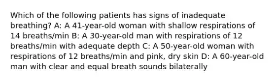 Which of the following patients has signs of inadequate breathing? A: A 41-year-old woman with shallow respirations of 14 breaths/min B: A 30-year-old man with respirations of 12 breaths/min with adequate depth C: A 50-year-old woman with respirations of 12 breaths/min and pink, dry skin D: A 60-year-old man with clear and equal breath sounds bilaterally