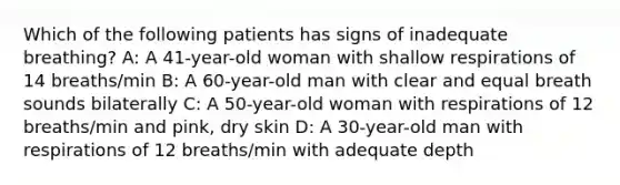 Which of the following patients has signs of inadequate breathing? A: A 41-year-old woman with shallow respirations of 14 breaths/min B: A 60-year-old man with clear and equal breath sounds bilaterally C: A 50-year-old woman with respirations of 12 breaths/min and pink, dry skin D: A 30-year-old man with respirations of 12 breaths/min with adequate depth