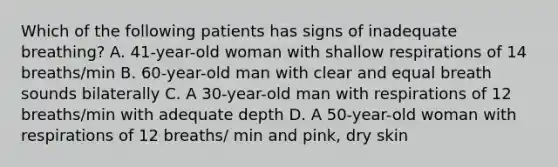 Which of the following patients has signs of inadequate breathing? A. 41-year-old woman with shallow respirations of 14 breaths/min B. 60-year-old man with clear and equal breath sounds bilaterally C. A 30-year-old man with respirations of 12 breaths/min with adequate depth D. A 50-year-old woman with respirations of 12 breaths/ min and pink, dry skin