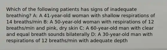 Which of the following patients has signs of inadequate breathing? A: A 41-year-old woman with shallow respirations of 14 breaths/min B: A 50-year-old woman with respirations of 12 breaths/min and pink, dry skin C: A 60-year-old man with clear and equal breath sounds bilaterally D: A 30-year-old man with respirations of 12 breaths/min with adequate depth