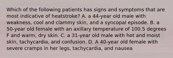 Which of the following patients has signs and symptoms that are most indicative of heatstroke? A. a 44-year old male with weakness, cool and clammy skin, and a syncopal episode. B. a 50-year old female with an axillary temperature of 100.5 degrees F and warm, dry skin. C. a 31-year old male with hot and moist skin, tachycardia, and confusion. D. A 40-year old female with severe cramps in her legs, tachycardia, and nausea