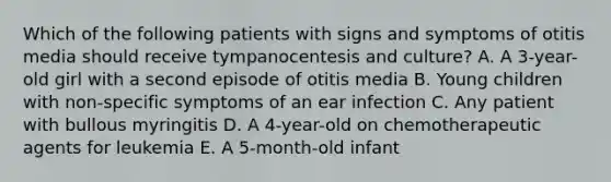 Which of the following patients with signs and symptoms of otitis media should receive tympanocentesis and culture? A. A 3-year-old girl with a second episode of otitis media B. Young children with non-specific symptoms of an ear infection C. Any patient with bullous myringitis D. A 4-year-old on chemotherapeutic agents for leukemia E. A 5-month-old infant