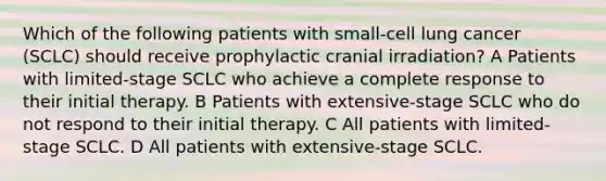 Which of the following patients with small-cell lung cancer (SCLC) should receive prophylactic cranial irradiation? A Patients with limited-stage SCLC who achieve a complete response to their initial therapy. B Patients with extensive-stage SCLC who do not respond to their initial therapy. C All patients with limited-stage SCLC. D All patients with extensive-stage SCLC.