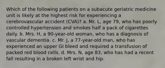 Which of the following patients on a subacute geriatric medicine unit is likely at the highest risk for experiencing a cerebrovascular accident (CVA)? a. Mr. L, age 79, who has poorly controlled hypertension and smokes half a pack of cigarettes daily. b. Mrs. H, a 90-year-old woman, who has a diagnosis of vascular dementia. c. Mr. J, a 77-year-old man, who has experienced an upper GI bleed and required a transfusion of packed red blood cells. d. Mrs. N, age 83, who has had a recent fall resulting in a broken left wrist and hip.