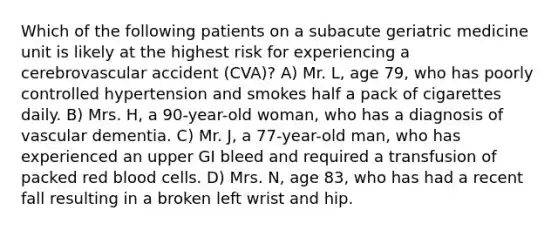 Which of the following patients on a subacute geriatric medicine unit is likely at the highest risk for experiencing a cerebrovascular accident (CVA)? A) Mr. L, age 79, who has poorly controlled hypertension and smokes half a pack of cigarettes daily. B) Mrs. H, a 90-year-old woman, who has a diagnosis of vascular dementia. C) Mr. J, a 77-year-old man, who has experienced an upper GI bleed and required a transfusion of packed red blood cells. D) Mrs. N, age 83, who has had a recent fall resulting in a broken left wrist and hip.