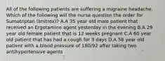 All of the following patients are suffering a migraine headache. Which of the following will the nurse question the order for Sumatriptan (Imitrex)? A.A 35 year old male patient that received an Ergotamine agent yesterday in the evening B.A 29 year old female patient that is 12 weeks pregnant C.A 60 year old patient that has had a cough for 3 days D.A 58 year old patient with a blood pressure of 180/92 after taking two antihypertensive agents