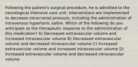 Following the patient's surgical procedure, he is admitted to the neurological intensive care unit. Interventions are implemented to decrease intracranial pressure, including the administration of intravenous hypertonic saline. Which of the following do you anticipate as the therapeutic response to the administration of this medication? A) Decreased extravascular volume and increased intravascular volume B) Decreased extravascular volume and decreased intravascular volume C) Increased extravascular volume and increased intravascular volume D) Increased extravascular volume and decreased intravascular volume