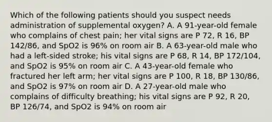 Which of the following patients should you suspect needs administration of supplemental oxygen? A. A 91-year-old female who complains of chest pain; her vital signs are P 72, R 16, BP 142/86, and SpO2 is 96% on room air B. A 63-year-old male who had a left-sided stroke; his vital signs are P 68, R 14, BP 172/104, and SpO2 is 95% on room air C. A 43-year-old female who fractured her left arm; her vital signs are P 100, R 18, BP 130/86, and SpO2 is 97% on room air D. A 27-year-old male who complains of difficulty breathing; his vital signs are P 92, R 20, BP 126/74, and SpO2 is 94% on room air