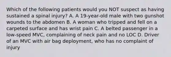 Which of the following patients would you NOT suspect as having sustained a spinal​ injury? A. A​ 19-year-old male with two gunshot wounds to the abdomen B. A woman who tripped and fell on a carpeted surface and has wrist pain C. A belted passenger in a​ low-speed MVC, complaining of neck pain and no LOC D. Driver of an MVC with air bag​ deployment, who has no complaint of injury