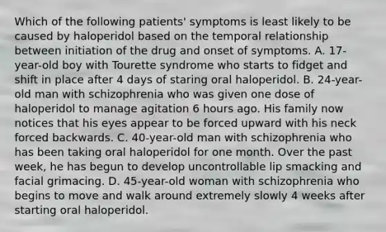 Which of the following patients' symptoms is least likely to be caused by haloperidol based on the temporal relationship between initiation of the drug and onset of symptoms. A. 17-year-old boy with Tourette syndrome who starts to fidget and shift in place after 4 days of staring oral haloperidol. B. 24-year-old man with schizophrenia who was given one dose of haloperidol to manage agitation 6 hours ago. His family now notices that his eyes appear to be forced upward with his neck forced backwards. C. 40-year-old man with schizophrenia who has been taking oral haloperidol for one month. Over the past week, he has begun to develop uncontrollable lip smacking and facial grimacing. D. 45-year-old woman with schizophrenia who begins to move and walk around extremely slowly 4 weeks after starting oral haloperidol.