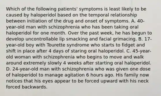 Which of the following patients' symptoms is least likely to be caused by haloperidol based on the temporal relationship between initiation of the drug and onset of symptoms. A. 40-year-old man with schizophrenia who has been taking oral haloperidol for one month. Over the past week, he has begun to develop uncontrollable lip smacking and facial grimacing. B. 17-year-old boy with Tourette syndrome who starts to fidget and shift in place after 4 days of staring oral haloperidol. C. 45-year-old woman with schizophrenia who begins to move and walk around extremely slowly 4 weeks after starting oral haloperidol. D. 24-year-old man with schizophrenia who was given one dose of haloperidol to manage agitation 6 hours ago. His family now notices that his eyes appear to be forced upward with his neck forced backwards.