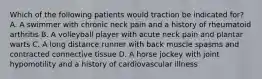 Which of the following patients would traction be indicated for? A. A swimmer with chronic neck pain and a history of rheumatoid arthritis B. A volleyball player with acute neck pain and plantar warts C. A long distance runner with back muscle spasms and contracted connective tissue D. A horse jockey with joint hypomotility and a history of cardiovascular illness