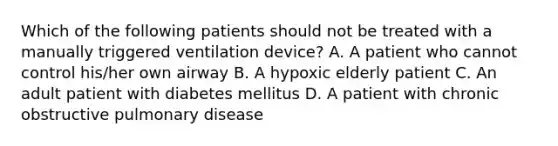 Which of the following patients should not be treated with a manually triggered ventilation device? A. A patient who cannot control his/her own airway B. A hypoxic elderly patient C. An adult patient with diabetes mellitus D. A patient with chronic obstructive pulmonary disease