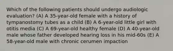 Which of the following patients should undergo audiologic evaluation? (A) A 35-year-old female with a history of tympanostomy tubes as a child (B) A 6-year-old little girl with otitis media (C) A 69-year-old healthy female (D) A 40-year-old male whose father developed hearing loss in his mid-60s (E) A 58-year-old male with chronic cerumen impaction