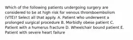 Which of the following patients undergoing surgery are considered to be at high risk for venous thromboembolism (VTE)? Select all that apply. A. Patient who underwent a prolonged surgical procedure B. Morbidly obese patient C. Patient with a humerus fracture D. Wheelchair bound patient E. Patient with severe heart failure