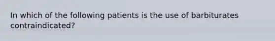 In which of the following patients is the use of barbiturates contraindicated?