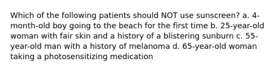 Which of the following patients should NOT use sunscreen? a. 4-month-old boy going to the beach for the first time b. 25-year-old woman with fair skin and a history of a blistering sunburn c. 55-year-old man with a history of melanoma d. 65-year-old woman taking a photosensitizing medication