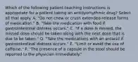 Which of the following patient-teaching instructions is appropriate for a patient taking an antidysrhythmic drug? Select all that apply. A. "Do not chew or crush extended-release forms of medication." B. "Take the medication with food if gastrointestinal distress occurs." C. "If a dose is missed, the missed dose should be taken along with the next dose that is due to be taken." D. "Take the medications with an antacid if gastrointestinal distress occurs." E. "Limit or avoid the use of caffeine." F. "The presence of a capsule in the stool should be reported to the physician immediately."