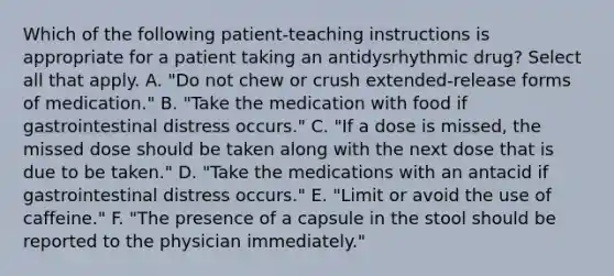 Which of the following patient-teaching instructions is appropriate for a patient taking an antidysrhythmic drug? Select all that apply. A. "Do not chew or crush extended-release forms of medication." B. "Take the medication with food if gastrointestinal distress occurs." C. "If a dose is missed, the missed dose should be taken along with the next dose that is due to be taken." D. "Take the medications with an antacid if gastrointestinal distress occurs." E. "Limit or avoid the use of caffeine." F. "The presence of a capsule in the stool should be reported to the physician immediately."