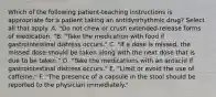 Which of the following patient-teaching instructions is appropriate for a patient taking an antidysrhythmic drug? Select all that apply. A. "Do not chew or crush extended-release forms of medication. "B. "Take the medication with food if gastrointestinal distress occurs." C. "If a dose is missed, the missed dose should be taken along with the next dose that is due to be taken." D. "Take the medications with an antacid if gastrointestinal distress occurs." E. "Limit or avoid the use of caffeine." F. "The presence of a capsule in the stool should be reported to the physician immediately."