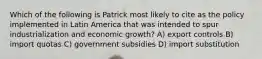 Which of the following is Patrick most likely to cite as the policy implemented in Latin America that was intended to spur industrialization and economic growth? A) export controls B) import quotas C) government subsidies D) import substitution