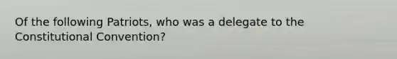 Of the following Patriots, who was a delegate to the Constitutional Convention?