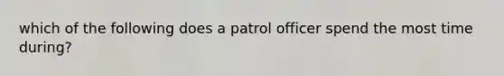 which of the following does a patrol officer spend the most time during?