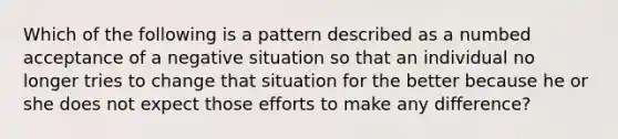 Which of the following is a pattern described as a numbed acceptance of a negative situation so that an individual no longer tries to change that situation for the better because he or she does not expect those efforts to make any difference?